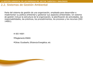 LA GESTIÓN AMBIENTAL EN LAS EMPRESAS DEL SECTOR TURÍSTICO Y ENOLÓGICO 2.2. Sistemas de Gestión Ambiental Parte del sistema de gestión de una organización, empleada para desarrollar e implementar su política ambiental y gestionar sus aspectos ambientales. Un sistema de gestión incluye la estructura de la organización, la planificación de actividades, las responsabilidades, las prácticas, los procedimientos, los procesos y los recursos (ISO 14001).    ISO 14001 Reglamento EMAS Otras: Ecodiseño, Eficiencia Energética, etc 