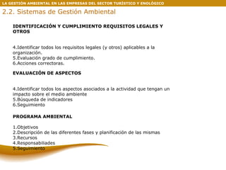 LA GESTIÓN AMBIENTAL EN LAS EMPRESAS DEL SECTOR TURÍSTICO Y ENOLÓGICO 2.2. Sistemas de Gestión Ambiental EVALUACIÓN DE ASPECTOS Identificar todos los aspectos asociados a la actividad que tengan un impacto sobre el medio ambiente Búsqueda de indicadores Seguimiento PROGRAMA AMBIENTAL 1.Objetivos 2.Descripción de las diferentes fases y planificación de las mismas 3.Recursos 4.Responsabiliades 5.Seguimiento IDENTIFICACIÓN Y CUMPLIMIENTO REQUISITOS LEGALES Y OTROS Identificar todos los requisitos legales (y otros) aplicables a la organización. Evaluación grado de cumplimiento. Acciones correctoras. 