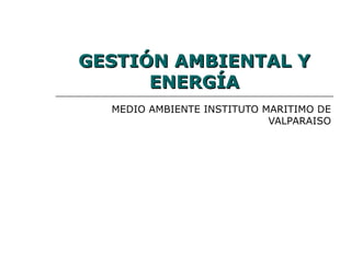 GESTIÓN AMBIENTAL Y
      ENERGÍA
  MEDIO AMBIENTE INSTITUTO MARITIMO DE
                            VALPARAISO
 