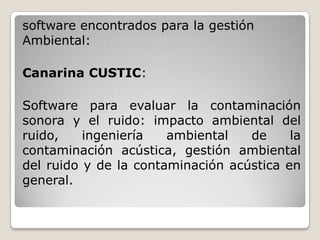 software encontrados para la gestión
Ambiental:

Canarina CUSTIC:

Software para evaluar la contaminación
sonora y el ruido: impacto ambiental del
ruido,    ingeniería   ambiental   de     la
contaminación acústica, gestión ambiental
del ruido y de la contaminación acústica en
general.
 
