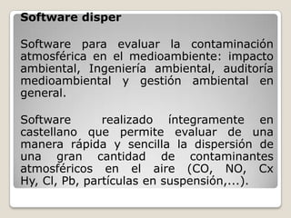 Software disper

Software para evaluar la contaminación
atmosférica en el medioambiente: impacto
ambiental, Ingeniería ambiental, auditoría
medioambiental y gestión ambiental en
general.

Software       realizado íntegramente en
castellano que permite evaluar de una
manera rápida y sencilla la dispersión de
una gran cantidad de contaminantes
atmosféricos en el aire (CO, NO, Cx
Hy, Cl, Pb, partículas en suspensión,...).
 