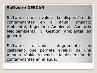 Software DESCAR

Software para evaluar la dispersión de
contaminantes en el agua: Impacto
Ambiental, Ingeniería Ambiental, Auditoría
Medioambiental y Gestión Ambiental en
general.

Software   realizado   íntegramente    en
castellano que permite evaluar de una
manera rápida y sencilla la dispersión de
contaminantes en el agua.
 