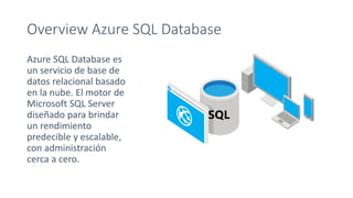 Overview Azure SQL Database
Azure SQL Database es
un servicio de base de
datos relacional basado
en la nube. El motor de
Microsoft SQL Server
diseñado para brindar
un rendimiento
predecible y escalable,
con administración
cerca a cero.
 