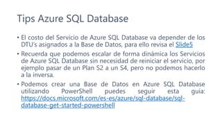 Tips Azure SQL Database
• El costo del Servicio de Azure SQL Database va depender de los
DTU’s asignados a la Base de Datos, para ello revisa el Slide5
• Recuerda que podemos escalar de forma dinámica los Servicios
de Azure SQL Database sin necesidad de reiniciar el servicio, por
ejemplo pasar de un Plan S2 a un S4, pero no podemos hacerlo
a la inversa.
• Podemos crear una Base de Datos en Azure SQL Database
utilizando PowerShell puedes seguir esta guía:
https://docs.microsoft.com/es-es/azure/sql-database/sql-
database-get-started-powershell
 