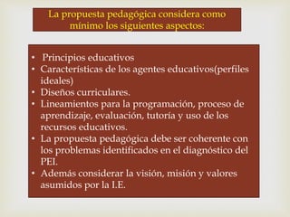 • Principios educativos
• Características de los agentes educativos(perfiles
ideales)
• Diseños curriculares.
• Lineamientos para la programación, proceso de
aprendizaje, evaluación, tutoría y uso de los
recursos educativos.
• La propuesta pedagógica debe ser coherente con
los problemas identificados en el diagnóstico del
PEI.
• Además considerar la visión, misión y valores
asumidos por la I.E.
La propuesta pedagógica considera como
mínimo los siguientes aspectos:
 
