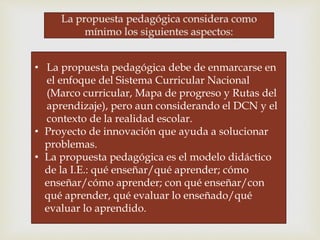 • La propuesta pedagógica debe de enmarcarse en
el enfoque del Sistema Curricular Nacional
(Marco curricular, Mapa de progreso y Rutas del
aprendizaje), pero aun considerando el DCN y el
contexto de la realidad escolar.
• Proyecto de innovación que ayuda a solucionar
problemas.
• La propuesta pedagógica es el modelo didáctico
de la I.E.: qué enseñar/qué aprender; cómo
enseñar/cómo aprender; con qué enseñar/con
qué aprender, qué evaluar lo enseñado/qué
evaluar lo aprendido.
 