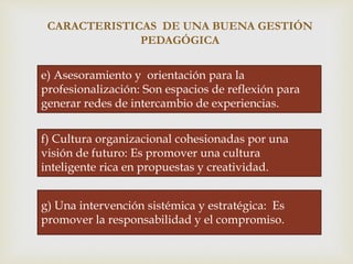 
CARACTERISTICAS DE UNA BUENA GESTIÓN
PEDAGÓGICA
e) Asesoramiento y orientación para la
profesionalización: Son espacios de reflexión para
generar redes de intercambio de experiencias.
f) Cultura organizacional cohesionadas por una
visión de futuro: Es promover una cultura
inteligente rica en propuestas y creatividad.
g) Una intervención sistémica y estratégica: Es
promover la responsabilidad y el compromiso.
 