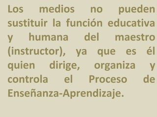 Los medios no pueden
sustituir la función educativa
y humana del maestro
(instructor), ya que es él
quien dirige, organiza y
controla el Proceso de
Enseñanza-Aprendizaje.
 