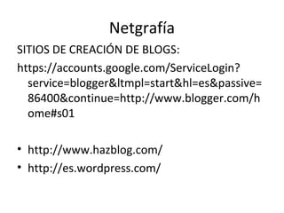 Netgrafía
SITIOS DE CREACIÓN DE BLOGS:
https://accounts.google.com/ServiceLogin?
  service=blogger&ltmpl=start&hl=es&passive=
  86400&continue=http://www.blogger.com/h
  ome#s01

• http://www.hazblog.com/
• http://es.wordpress.com/
 