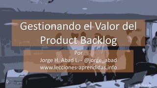 Gestionando el Valor del
Product Backlog
Por
Jorge H. Abad L. - @jorge_abad
www.lecciones-aprendidas.info
04/11/2019
v.2019-11-02
 