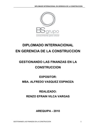 DIPLOMADO INTERNACIONAL EN GERENCIA DE LA CONSTRUCCION
GESTIONANDO LAS FINANZAS EN LA CONSTRUCCION 1
DIPLOMADO INTERNACIONAL
EN GERENCIA DE LA CONSTRUCCION
GESTIONANDO LAS FINANZAS EN LA
CONSTRUCCION
EXPOSITOR:
MBA. ALFREDO VASQUEZ ESPINOZA
REALIZADO:
RENZO EFRAIN VILCA VARGAS
AREQUIPA - 2010
 