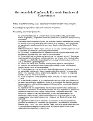 Gestionando lo Común en la Economía Basada en el
Conocimiento
Trabajo de Carlo Vercellone y equipo (docentes Universidad Paris Sorbonne). Abril 2015.
Auspiciado por European Union´s Seventh Framework Programme.
Traducción y resumen por Ignacio Paz.
 Lo Común es el producto de una estructura social e institucional que demuestra
formas de gobierno y cooperación social que garantizan su producción, reproducción y
distribución.
 Las nuevas instituciones de lo Común que emergen (de estas nuevas formas sociales)
constituyen un principio general de auto gobierno de la sociedad y auto organización
de la producción social, proponiendo una nueva división entre lo Común, lo Público y
lo Privado.
 El tema de lo Común y de los bienes comunes es una vieja historia que precede cruza
y suplanta el desarrollo del capitalismo y la modernidad.
 En una primera forma se expresó en las tierras comunes, ligado a la sacralidad de la
naturaleza y al manejo de la tierra y los recursos naturales.
 En Roma existió una ley pública con la noción de “res comunes omnium”. Se refería a
cosas que pertenecían a todos por la simple razón que ninguno tenía interés en ellas
o no podía ser establecida relación de pertenencia o apropiación exclusiva (el mar, el
aire, la atmósfera, lugares sagrados)
 En cambio “res nullius” eran cosas sin dueños pero que podían ser apropiadas.
 En sistemas precapitalistas pueden verse organizaciones sociales basadas en lo
Común (tierras y otros recursos naturales).
 En China (dinastía Han) con significativo desarrollo de economía de mercado, al lado
de la propiedad pública sobre los principales medios de producción, el acceso a la
tierra y otros recursos estaban ampliamente regulados por derechos de propiedad
basados en el uso a nivel comunitario.
 En Rusia, la expresión MIR que significa “hecho en Rusia”, se origina en el vocablo
“Común”
 En el siglo XIV en Inglaterra se da una importante participación de la copropiedad de
tierras en la organización social y económica de la agricultura. Bienes comunes como
bosques, pasturas y tierras de caza y pesca. Esta es una fase considerada Edad de
Oro de los Comunes.
 La reacción a esto fue la aparición del movimiento de “cercamientos” (enclosures) y
expulsión de campesinos de las tierras comunes. Se inicia el proceso de apropiación
privada haciendo de la tierra un bien más a comprar y vender en el mercado. Este
proceso en conjunto con el nacimiento de los modernos Estados-Nación, las
dicotomías estado-mercado, público-privado fueron convirtiéndose en principios
excluyentes del orden social y económico, relegando a lo Común al margen de la
sociedad.
 La expansión de la Revolución Industrial y el nacimiento de movimientos obreros
pareciera revivir formas de solidaridad y autogobiernos y aún formas de propiedad
basadas en lo Común. Es la “Edad Heroica” de los sindicatos, cooperativas de trabajo
y asociaciones mutuales de ayuda recíproca. No obstante, estas formas no se
desarrollaron con igual fuerzo y decayeron.
 