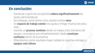 En conclusión:
- Comenzar a partir de una plantilla reduce significativamente las
tareas administrativas
- Sin embargo, como hemos visto, existen ciertos retos
- Un espacio de trabajo común nos ayuda a mitigar muchos de estos
retos
- creando un proceso continuo donde se integra a los miembros del
equipo y se propicia una retroalimentación rápida construye
confianza dentro de la empresa
- Obtendremos como resultado mayor calidad en nuestras entregas y
equipos más felices
 