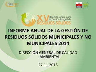 INFORME ANUAL DE LA GESTIÓN DE
RESIDUOS SÓLIDOS MUNICIPALES Y NO
MUNICIPALES 2014
DIRECCIÓN GENERAL DE CALIDAD
AMBIENTAL
27.11.2015
 