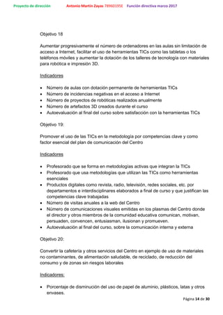 Proyecto de dirección Antonio Martín Zayas 78960195E Función directiva marzo 2017
Página 14 de 30
Objetivo 18
Aumentar progresivamente el número de ordenadores en las aulas sin limitación de
acceso a Internet, facilitar el uso de herramientas TICs como las tabletas o los
teléfonos móviles y aumentar la dotación de los talleres de tecnología con materiales
para robótica e impresión 3D.
Indicadores
 Número de aulas con dotación permanente de herramientas TICs
 Número de incidencias negativas en el acceso a Internet
 Número de proyectos de robóticas realizados anualmente
 Número de artefactos 3D creados durante el curso
 Autoevaluación al final del curso sobre satisfacción con la herramientas TICs
Objetivo 19:
Promover el uso de las TICs en la metodología por competencias clave y como
factor esencial del plan de comunicación del Centro
Indicadores
 Profesorado que se forma en metodologías activas que integran la TICs
 Profesorado que usa metodologías que utilizan las TICs como herramientas
esenciales
 Productos digitales como revista, radio, televisión, redes sociales, etc. por
departamentos e interdisciplinares elaborados a final de curso y que justifican las
competencias clave trabajadas
 Número de visitas anuales a la web del Centro
 Número de comunicaciones visuales emitidas en los plasmas del Centro donde
el director y otros miembros de la comunidad educativa comunican, motivan,
persuaden, convencen, entusiasman, ilusionan y promueven.
 Autoevaluación al final del curso, sobre la comunicación interna y externa
Objetivo 20:
Convertir la cafetería y otros servicios del Centro en ejemplo de uso de materiales
no contaminantes, de alimentación saludable, de reciclado, de reducción del
consumo y de zonas sin riesgos laborales
Indicadores:
 Porcentaje de disminución del uso de papel de aluminio, plásticos, latas y otros
envases.
 