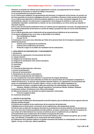 Proyecto de dirección Antonio Martín Zayas 78960195E Función directiva marzo 2017
Página 30 de 30
Asimismo, se incluirán los criterios para la organización curricular y la programación de los módulos
profesionales de formación en centros de trabajo y de proyecto.
n) Los procedimientos de evaluación interna.
ñ) Los criterios para establecer los agrupamientos del alumnado y la asignación de las tutorías, de acuerdo con
las líneas generales de actuación pedagógica del centro y orientados a favorecer el éxito escolar del alumnado.
o) Los criterios para determinar la oferta de materias optativas y, en su caso, el proyecto integrado. En el caso
del bachillerato, además, los criterios para la organización de los bloques de materias en cada una de las
modalidades impartidas, considerando su relación con las universidades y con otros centros que imparten la
educación superior.
p) En el caso de la formación profesional inicial, los criterios para la organización curricular y la programación de
los módulos profesionales de formación en centros de trabajo y proyecto de cada uno de los ciclos formativos
que se impartan.
q) Los criterios generales para la elaboración de las programaciones didácticas de las enseñanzas.
r) Los planes estratégicos que, en su caso, se desarrollen en el instituto.
1. Plan de Bilingüísmo (Inglés)
2. Escuela TIC 2.0
s) Cualesquiera otros que le sean atribuidos por Orden de la persona titular de la Consejería competente en
materia de educación:
1. Criterios para la asignación de enseñanzas.
2. Criterios para la elaboración de horarios.
3. Protocolo a seguir en el análisis de resultados tras las evaluaciones
3.- REGLAMENTO DE ORGANIZACIÓN Y FUNCIONAMIENTO
1. Introducción
2. Estructura de organización y funcionamiento del Centro
2.1. Equipo directivo
2.2. Órganos de coordinación docente
2.3. Órganos de coordinación entre centros educativos
2.4. Profesorado
2.5. Alumnado
2.6. Familias
2.7. Personal de Administración y Servicios.
3. Cauces de participación
4. Normas de funcionamiento
5. Autoprotección del centro y salud laboral
5.1. El plan de autoprotección del instituto (h).
5.2. Las competencias y funciones relativas a la prevención de riesgos laborales (j).
6. Cualesquiera otros que le sean atribuidos por Orden de la persona titular de la Consejería competente en
materia de educación y, en general, todos aquellos aspectos relativos a la organización y funcionamiento del
centro no contemplados por la normativa vigente, a la que, en todo caso, deberá supeditarse (k).
6.1. Documentos de apoyo y recogida de datos para alumnado con enfermedades de consideración:
• Celiaquía, Alergias a alimentos, Alergia respiratoria, Convulsiones febriles, Diabetes, Epilepsia,
Insuficiencia cardíaca, Insuficiencia renal, Otras enfermedades
6.2. Manual de actuación con alumnado con padres separados o divorciados
• Ficha de recogida de datos
6.3. Ausencias del personal
4.- PROYECTO DE GESTIÓN
a) Criterios para la elaboración del presupuesto anual del instituto y para la distribución de los ingresos entre las
distintas partidas de gasto.
b) Criterios para la gestión de las sustituciones de las ausencias del profesorado.
c) Medidas para la conservación y renovación de las instalaciones y del equipamiento escolar.
d) Criterios para la obtención de ingresos derivados de la prestación de servicios distintos de los gravados por
tasas, así como otros fondos procedentes de entes públicos, privados o particulares. Todo ello sin perjuicio de
que reciban de la Administración los recursos económicos para el cumplimiento de sus objetivos.
e) Procedimientos para la elaboración del inventario anual general del centro.
f) Criterios para una gestión sostenible de los recursos del instituto y de los residuos que genere, que, en todo
caso, será eficiente y compatible con la conservación del medio ambiente.
g) Cualesquiera otros aspectos relativos a la gestión económica del instituto no contemplados en la normativa
vigente, a la que, en todo caso, deberá supeditarse.
 