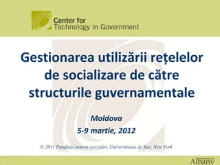 Gestionarea utilizării rețelelor
    de socializare de către
 structurile guvernamentale
                         Moldova
                     5-9 martie, 2012
   © 2011 Fundaţia pentru cercetări, Universitatea de Stat, New York
 