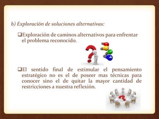 b) Exploración de soluciones alternativas:
Exploración de caminos alternativos para enfrentar
el problema reconocido.
El sentido final de estimular el pensamiento
estratégico no es el de poseer mas técnicas para
conocer sino el de quitar la mayor cantidad de
restricciones a nuestra reflexión.
 