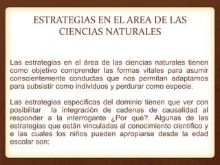 Las estrategias en el área de las ciencias naturales tienen
como objetivo comprender las formas vitales para asumir
conscientemente conductas que nos permitan adaptarnos
para subsistir como individuos y perdurar como especie.
Las estrategias especificas del dominio tienen que ver con
posibilitar la integración de cadenas de causalidad al
responder a la interrogante ¿Por qué?. Algunas de las
estrategias que están vinculadas al conocimiento científico y
e las cuales los niños pueden apropiarse desde la edad
escolar son:
ESTRATEGIAS EN EL AREA DE LAS
CIENCIAS NATURALES
 