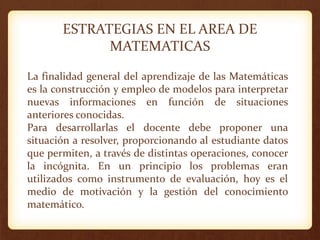 ESTRATEGIAS EN EL AREA DE
MATEMATICAS
La finalidad general del aprendizaje de las Matemáticas
es la construcción y empleo de modelos para interpretar
nuevas informaciones en función de situaciones
anteriores conocidas.
Para desarrollarlas el docente debe proponer una
situación a resolver, proporcionando al estudiante datos
que permiten, a través de distintas operaciones, conocer
la incógnita. En un principio los problemas eran
utilizados como instrumento de evaluación, hoy es el
medio de motivación y la gestión del conocimiento
matemático.
 