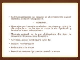 • Podemos jerarquizar tres procesos en el pensamiento infantil:
memoria, atención e imaginación.
• MEMORIA
• Memoria natural: cuando se relaciona situaciones ya vividas de
placer-desplacer con las que se tratan de dar significado y
asentar las nuevas informaciones.
• Memoria cultural: en la que distinguimos dos tipos de
procedimiento: evocación y de registro.
• Aprender a evocar o distinguir a través de:
• Indicios: reconstrucción
• Rodeos: tratar de evocar
• Recorridos: recorrer algo para encontrar lo buscado.
 