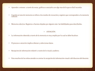 • Aprender a retener: a través de notas, gráficos o asociarlo con algo mas de lo que es fácil recordar.
• Cuando se trata de memoria se refiere a los modos de evocación y registro que corresponden a la memoria
cultural.
• Memoria colectiva: Registros o fuentes dejadas por alguien más las habilidades para descifrarlas.
• ATENCIÓN.
• La información obtenida a través de la memoria es muy amplia por lo cual se debe focalizar.
• El proceso e atención implica obtener y seleccionar datos.
• Recepción de información infantil: a través de lo visual y auditivo.
• Para muchos de los niños atender es centrar la recepción de información visual o del discurso del docente.
 