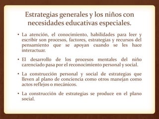 Estrategias generales y los niños con
necesidades educativas especiales.
• La atención, el conocimiento, habilidades para leer y
escribir son procesos, factores, estrategias y recursos del
pensamiento que se apoyan cuando se les hace
interactuar.
• El desarrollo de los procesos mentales del niño
carenciado pasa por el reconocimiento personal y social.
• La construcción personal y social de estrategias que
lleven al plano de conciencia como otros manejan como
actos reflejos o mecánicos.
• La construcción de estrategias se produce en el plano
social.
 
