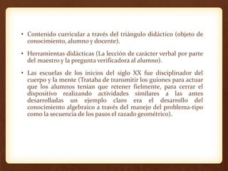 • Contenido curricular a través del triángulo didáctico (objeto de
conocimiento, alumno y docente).
• Herramientas didácticas (La lección de carácter verbal por parte
del maestro y la pregunta verificadora al alumno).
• Las escuelas de los inicios del siglo XX fue disciplinador del
cuerpo y la mente (Trataba de transmitir los guiones para actuar
que los alumnos tenían que retener fielmente, para cerrar el
dispositivo realizando actividades similares a las antes
desarrolladas un ejemplo claro era el desarrollo del
conocimiento algebraico a través del manejo del problema-tipo
como la secuencia de los pasos el razado geométrico).
 