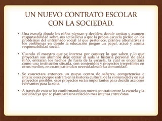 UN NUEVO CONTRATO ESCOLAR
CON LA SOCIEDAD.
• Una escuela donde los niños piensan y deciden, donde actúan y asumen
responsabilidad sobre sus actos lleva a que la propia escuela piense en los
problemas del entramado social al que pertenece, plantee alternativas a
los problemas en donde la educación juegue un papel, actué y asuma
responsabilidad social.
• Cuando el maestro que se interesa por conocer lo que saben y lo que
proyectan sus alumnos deje entrar al aula la historia personal de cada
niño, entraran los hechos de fuera de la escuela, la cual se encontrara
como una institución situada, con contenidos y proyectos irrepetibles en
otros medios, en cuanto atiendan necesidades de su comunidad.
• Se concretara entonces un nuevo centro de saberes, competencias e
intenciones porque entrará en la historia cultural de la comunidad y en sus
proyectos posibles, esos proyectos serán importantes para decidir acciones
relevantes para la zona.
• A través de esto se ira conformando un nuevo contrato entre la escuela y la
sociedad ya que se planteara una relación mas intensa entre éstas.
 