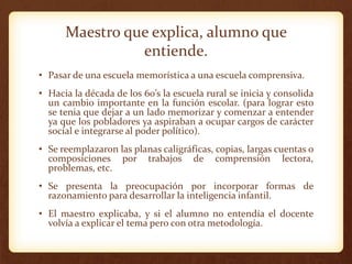 Maestro que explica, alumno que
entiende.
• Pasar de una escuela memorística a una escuela comprensiva.
• Hacia la década de los 60’s la escuela rural se inicia y consolida
un cambio importante en la función escolar. (para lograr esto
se tenia que dejar a un lado memorizar y comenzar a entender
ya que los pobladores ya aspiraban a ocupar cargos de carácter
social e integrarse al poder político).
• Se reemplazaron las planas caligráficas, copias, largas cuentas o
composiciones por trabajos de comprensión lectora,
problemas, etc.
• Se presenta la preocupación por incorporar formas de
razonamiento para desarrollar la inteligencia infantil.
• El maestro explicaba, y si el alumno no entendía el docente
volvía a explicar el tema pero con otra metodología.
 
