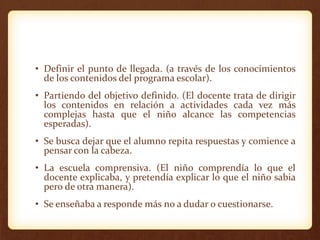 • Definir el punto de llegada. (a través de los conocimientos
de los contenidos del programa escolar).
• Partiendo del objetivo definido. (El docente trata de dirigir
los contenidos en relación a actividades cada vez más
complejas hasta que el niño alcance las competencias
esperadas).
• Se busca dejar que el alumno repita respuestas y comience a
pensar con la cabeza.
• La escuela comprensiva. (El niño comprendía lo que el
docente explicaba, y pretendía explicar lo que el niño sabia
pero de otra manera).
• Se enseñaba a responde más no a dudar o cuestionarse.
 