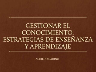 GESTIONAR EL
CONOCIMIENTO.
ESTRATEGIAS DE ENSEÑANZA
Y APRENDIZAJE
ALFREDO GADINO
 