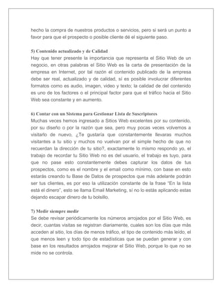 hecho la compra de nuestros productos o servicios, pero si será un punto a 
favor para que el prospecto o posible cliente dé el siguiente paso. 
5) Contenido actualizado y de Calidad 
Hay que tener presente la importancia que representa el Sitio Web de un 
negocio, en otras palabras el Sitio Web es la carta de presentación de la 
empresa en Internet, por tal razón el contenido publicado de la empresa 
debe ser real, actualizado y de calidad, sí es posible involucrar diferentes 
formatos como es audio, imagen, video y texto; la calidad de del contenido 
es uno de los factores o el principal factor para que el tráfico hacia el Sitio 
Web sea constante y en aumento. 
6) Contar con un Sistema para Gestionar Lista de Suscriptores 
Muchas veces hemos ingresado a Sitios Web excelentes por su contenido, 
por su diseño o por la razón que sea, pero muy pocas veces volvemos a 
visitarlo de nuevo, ¿Te gustaría que constantemente llevaras muchos 
visitantes a tu sitio y muchos no vuelvan por el simple hecho de que no 
recuerdan la dirección de tu sitio?, exactamente lo mismo respondo yo, el 
trabajo de recordar tu Sitio Web no es del usuario, el trabajo es tuyo, para 
que no pase esto constantemente debes capturar los datos de tus 
prospectos, como es el nombre y el email como mínimo, con base en esto 
estarás creando tu Base de Datos de prospectos que más adelante podrán 
ser tus clientes, es por eso la utilización constante de la frase “En la lista 
está el dinero”, esto se llama Email Marketing, sí no lo estás aplicando estas 
dejando escapar dinero de tu bolsillo. 
7) Medir siempre medir 
Se debe revisar periódicamente los números arrojados por el Sitio Web, es 
decir, cuantas visitas se registran diariamente, cuales son los días que más 
acceden al sitio, los días de menos tráfico, el tipo de contenido más leído, el 
que menos leen y todo tipo de estadísticas que se puedan generar y con 
base en los resultados arrojados mejorar el Sitio Web, porque lo que no se 
mide no se controla. 
 