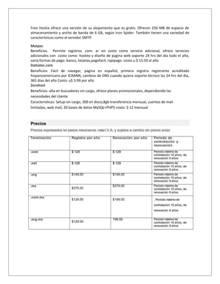 Free Hostia ofrece una versión de su alojamiento que es gratis. Ofrecen 250 MB de espacio de 
almacenamiento y ancho de banda de 6 GB, según Iron Spider. También tienen una variedad de 
características como el servidor SMTP. 
Matpec 
Beneficios. Permite registros .com. ar sin costo como servicio adicional, ofrece servicios 
adicionales con costo como: hosteo y diseño de pagina web soporte 24 hrs del día todo el año, 
varia formas de pago: banco, tarjetas,pagofacil, rapipago costo u $ 15.50 al año 
Dattatec.com 
Beneficios: Fácil de navegar, pagina en español, primera registra registrante acreditado 
hispanoamericano por ICAANN, cambios de DNS cuando quiera soporte técnico las 24 hrs del día, 
365 días del año Costo: u$ 3.99 por año 
Zerohost 
Beneficios: alta en buscadores sin cargo, ofrece planes promocionales, dependiendo las 
necesidades del cliente 
Caracteristicas: Setup sin cargo, 300 en disco,8gb transferencia mensual, cuentas de mail 
limitadas, web mail, 20 bases de datos MySQL+PHP5 costo: $ 12 mensual 
Precios 
Precios expresados en pesos mexicanos, más I.V.A. y sujetos a cambio sin previo aviso 
Terminación Registro por año Renovación por año Periodo de 
contratación y 
renovación 
.com $ 129 $ 129 Periodo máximo de 
contratación 10 años, de 
renovación 9 años 
.net $ 129 $ 129 Periodo máximo de 
contratación 10 años, de 
renovación 9 años 
.org $149.00 $149.00 Periodo máximo de 
contratación 10 años, de 
renovación 9 años 
.mx 
$379.00 
$379.00 Periodo máximo de 
contratación 10 años, de 
renovación 9 años 
.com.mx 
$129.00 $199.00 . Periodo máximo de 
contratación 10 años, de 
renovación 9 años 
.org.mx 
$129.00 
199.00 Periodo máximo de 
contratación 10 años, de 
renovación 9 años 
 