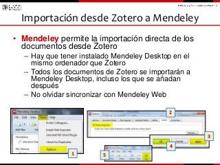 • Mendeley permite la importación directa de los
documentos desde Zotero
– Hay que tener instalado Mendeley Desktop en el
...
