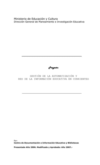 Ministerio de Educación y Cultura
Dirección General de Planeamiento e Investigación Educativa




       ___________________________________________




                                Proyecto:


           GESTIÓN DE LA AUTOMATIZACIÓN Y
    RED DE LA INFORMACIÓN EDUCATIVA EN CORRIENTES




       ____________________________________________________




Por:
Centro de Documentación e Información Educativa y Bibliotecas

Presentado Año 2006. Modificado y Aprobado: Año 2007.-
 