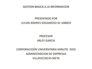 GESTION BASICA A LA INFORMACION
PRESENTADO POR
JULIAN ANDRES SOGAMOSO ID: 648859
PROFESOR
ARLEY GARCIA
CORPORACIOÓN UNIVERSITARIA MINUTO DIOS
ADMINISTARCION DE EMPRESAS
VILLAVICENCIO-META
 
