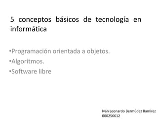 5 conceptos básicos de tecnología en
informática

•Programación orientada a objetos.
•Algoritmos.
•Software libre




                               Iván Leonardo Bermúdez Ramírez
                               000256612
 