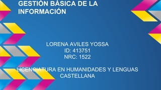 GESTIÓN BÁSICA DE LA 
INFORMACIÓN 
LORENA AVILES YOSSA 
ID: 413751 
NRC: 1522 
LICENCIATURA EN HUMANIDADES Y LENGUAS 
CASTELLANA 
 