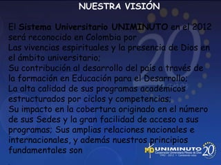 NUESTRA VISIÓN

El Sistema Universitario UNIMINUTO en el 2012
será reconocido en Colombia por
Las vivencias espirituales y la presencia de Dios en
el ámbito universitario;
Su contribución al desarrollo del país a través de
la formación en Educación para el Desarrollo;
La alta calidad de sus programas académicos
estructurados por ciclos y competencias;
Su impacto en la cobertura originado en el número
de sus Sedes y la gran facilidad de acceso a sus
programas; Sus amplias relaciones nacionales e
internacionales, y además nuestros principios
fundamentales son
 