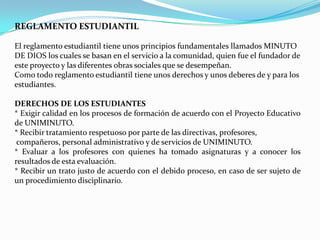 REGLAMENTO ESTUDIANTIL

El reglamento estudiantil tiene unos principios fundamentales llamados MINUTO
DE DIOS los cuales se basan en el servicio a la comunidad, quien fue el fundador de
este proyecto y las diferentes obras sociales que se desempeñan.
Como todo reglamento estudiantil tiene unos derechos y unos deberes de y para los
estudiantes.

DERECHOS DE LOS ESTUDIANTES
* Exigir calidad en los procesos de formación de acuerdo con el Proyecto Educativo
de UNIMINUTO.
* Recibir tratamiento respetuoso por parte de las directivas, profesores,
 compañeros, personal administrativo y de servicios de UNIMINUTO.
* Evaluar a los profesores con quienes ha tomado asignaturas y a conocer los
resultados de esta evaluación.
* Recibir un trato justo de acuerdo con el debido proceso, en caso de ser sujeto de
un procedimiento disciplinario.
 