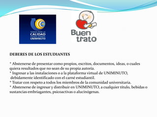 DEBERES DE LOS ESTUDIANTES

* Abstenerse de presentar como propios, escritos, documentos, ideas, o cuales
quiera resultados que no sean de su propia autoría.
* Ingresar a las instalaciones o a la plataforma virtual de UNIMINUTO,
 debidamente identificado con el carné estudiantil.
* Tratar con respeto a todos los miembros de la comunidad universitaria.
* Abstenerse de ingresar y distribuir en UNIMINUTO, a cualquier título, bebidas o
sustancias embriagantes, psicoactivas o alucinógenas.
 