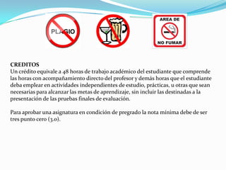 CREDITOS
Un crédito equivale a 48 horas de trabajo académico del estudiante que comprende
las horas con acompañamiento directo del profesor y demás horas que el estudiante
deba emplear en actividades independientes de estudio, prácticas, u otras que sean
necesarias para alcanzar las metas de aprendizaje, sin incluir las destinadas a la
presentación de las pruebas finales de evaluación.

Para aprobar una asignatura en condición de pregrado la nota mínima debe de ser
tres punto cero (3.0).
 