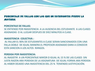 PORCENTAJE DE FALLAS CON LAS QUE UN ESTUDIANTES PIERDE LA
MATERIA:

PORCENTAJE DE FALLAS:
SE ENTIENDE POR INASISTENCIA A LA AUSENCIA DEL ESTUDIANTE A LAS CLASES
ASIGNADAS O AL LLEGAR DESPUES DE DIEZ MINUTOS A CLASE.

INASISTENCIA COLECTIVA :
 AL FALLAR EL 90% DE ESTUDIANTES A CLASE SERAN SANCIONADOS CON UNA
FALLA DOBLE DE IGUAL MANERA EL PROFESOR ASIGNADO DARA A CONOCER
ESTA SANCION A LOS ALTOS RANGOS.

PERDIDA POR INASISTENCIA:
AL INASISTIR A UN PORCENTAJE MAYOR O IGUAL AL 15 % DE LAS CLASES SIN
JUSTA RAZON ARA PERDIDA DE LA ASIGNATURA DE IGUAL FORMA ARA PERDIDA
AL HABER DEJADO UNA INASISTENCIA DEL 25 % TENIENDO JUSTIFICACIÓN.
 