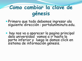 Como cambiar la clave de
          génesis
 Primero que todo debemos ingresar ala
 siguiente dirección : portaluniminuto.edu.

 hay nos va a aparecer la pagina principal
 dela universidad vamos a ir hasta la
 parte inferior y luego le damos click en
 sistema de información génesis.
 