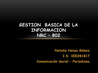 GESTION BASICA DE LA
    INFORMACION
      NRC – 802


                Natalia Henao Gómez
                    I.D 000281817
     Comunicación Social – Periodismo
 