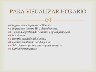 PARA VISUALIZAR HORARIO
                               
   Ingresamos a la pagina de Génesis.
   Ingresamos nuestro ID y clave de acceso.
   Vamos a la pestaña de Alumnos y ayuda financiera.
   Inscripción.
   Horario detallado del alumno.
   Horario del alumno por día y hora.
   Seleccionar el periodo que se quiere consultar.
   Oprimir botón enviar.
 