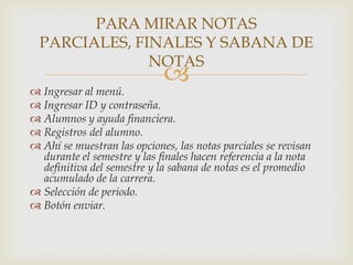 PARA MIRAR NOTAS
  PARCIALES, FINALES Y SABANA DE
               NOTAS
                             
 Ingresar al menú.
 Ingresar ID y contraseña.
 Alumnos y ayuda financiera.
 Registros del alumno.
 Ahí se muestran las opciones, las notas parciales se revisan
  durante el semestre y las finales hacen referencia a la nota
  definitiva del semestre y la sabana de notas es el promedio
  acumulado de la carrera.
 Selección de periodo.
 Botón enviar.
 