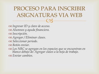 PROCESO PARA INSCRIBIR
    ASIGNATURAS VIA WEB
                           
 Ingresar ID y clave de acceso.
 Alumnos y ayuda financiera.
 Inscripción.
 Agregar / Eliminar clases.
 Seleccionar periodo.
 Botón enviar.
 Los NRC se agregan en los espacios que se encuentran en
  blanco debajo de: Agregar clases a la hoja de trabajo.
 Enviar cambios.
 