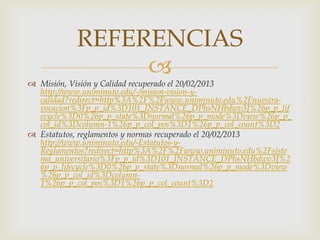 REFERENCIAS
                
 Misión, Visión y Calidad recuperado el 20/02/2013
  http://www.uniminuto.edu/-/mision-vision-y-
  calidad?redirect=http%3A%2F%2Fwww.uniminuto.edu%2Fnuestra-
  vocacion%3Fp_p_id%3D101_INSTANCE_DPhsNHbdwv3J%26p_p_lif
  ecycle%3D0%26p_p_state%3Dnormal%26p_p_mode%3Dview%26p_p_
  col_id%3Dcolumn-1%26p_p_col_pos%3D1%26p_p_col_count%3D2
 Estatutos, reglamentos y normas recuperado el 20/02/2013
  http://www.uniminuto.edu/-Estatutos-y-
  Reglamentos?redirect=http%3A%2F%2Fwww.uniminuto.edu%2Fsiste
  ma_universitario%3Fp_p_id%3D101_INSTANCE_DPhsNHbdwv3J%2
  6p_p_lifecycle%3D0%26p_p_state%3Dnormal%26p_p_mode%3Dview
  %26p_p_col_id%3Dcolumn-
  1%26p_p_col_pos%3D1%26p_p_col_count%3D2
 